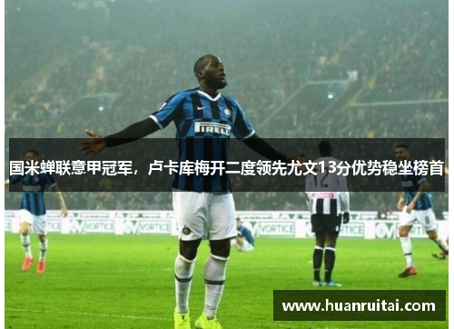 国米蝉联意甲冠军，卢卡库梅开二度领先尤文13分优势稳坐榜首