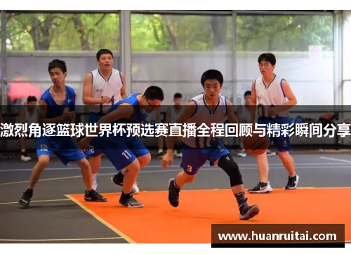 激烈角逐篮球世界杯预选赛直播全程回顾与精彩瞬间分享