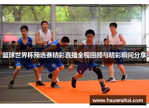 篮球世界杯预选赛精彩直播全程回顾与精彩瞬间分享