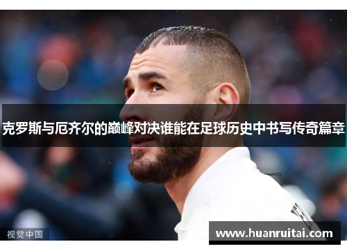 克罗斯与厄齐尔的巅峰对决谁能在足球历史中书写传奇篇章