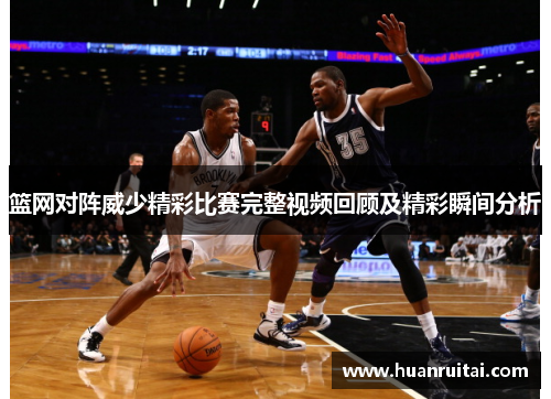 篮网对阵威少精彩比赛完整视频回顾及精彩瞬间分析