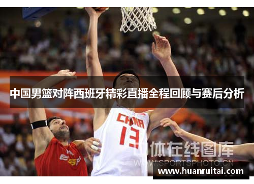 中国男篮对阵西班牙精彩直播全程回顾与赛后分析