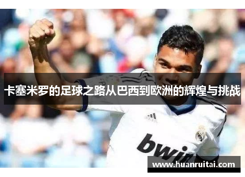 卡塞米罗的足球之路从巴西到欧洲的辉煌与挑战